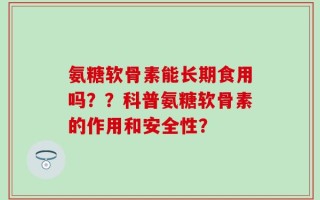 氨糖软骨素能长期食用吗？？科普氨糖软骨素的作用和安全性？