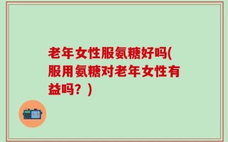 老年女性服氨糖好吗(服用氨糖对老年女性有益吗？)