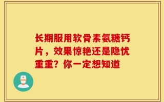 长期服用软骨素氨糖钙片，效果惊艳还是隐忧重重？你一定想知道