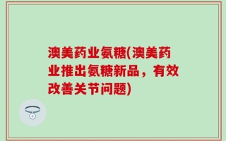 澳美药业氨糖(澳美药业推出氨糖新品，有效改善关节问题)