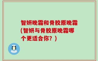 智妍晚霜和骨胶原晚霜(智妍与骨胶原晚霜哪个更适合你？)