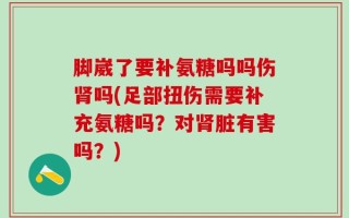 脚崴了要补氨糖吗吗伤肾吗(足部扭伤需要补充氨糖吗？对肾脏有害吗？)