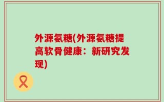 外源氨糖(外源氨糖提高软骨健康：新研究发现)