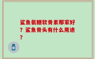 鲨鱼氨糖软骨素那家好？鲨鱼骨头有什么用途？