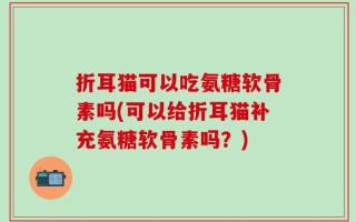 折耳猫可以吃氨糖软骨素吗(可以给折耳猫补充氨糖软骨素吗？)