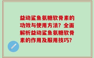 益动鲨鱼氨糖软骨素的功效与使用方法？全面解析益动鲨鱼氨糖软骨素的作用及服用技巧？