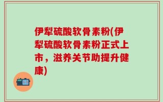 伊犁硫酸软骨素粉(伊犁硫酸软骨素粉正式上市，滋养关节助提升健康)
