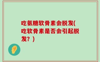 吃氨糖软骨素会脱发(吃软骨素是否会引起脱发？)