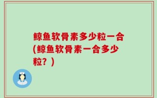 鲸鱼软骨素多少粒一合(鲸鱼软骨素一合多少粒？)