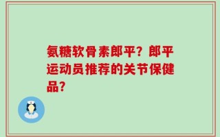 氨糖软骨素郎平？郎平运动员推荐的关节保健品？