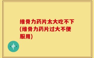 维骨力药片太大吃不下(维骨力药片过大不便服用)