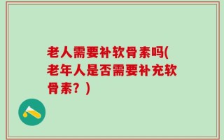 老人需要补软骨素吗(老年人是否需要补充软骨素？)