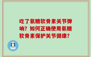 吃了氨糖软骨素关节弹响？如何正确使用氨糖软骨素保护关节健康？