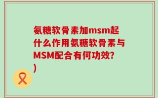 氨糖软骨素加msm起什么作用氨糖软骨素与MSM配合有何功效？)