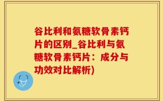 谷比利和氨糖软骨素钙片的区别_谷比利与氨糖软骨素钙片：成分与功效对比解析)