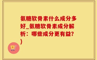 氨糖软骨素什么成分多好_氨糖软骨素成分解析：哪些成分更有益？)