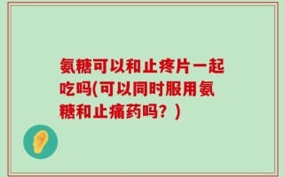 氨糖可以和止疼片一起吃吗(可以同时服用氨糖和止痛药吗？)