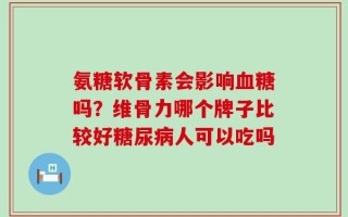 氨糖软骨素会影响血糖吗？维骨力哪个牌子比较好糖尿病人可以吃吗