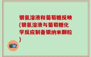 银氨溶液和葡萄糖反映(银氨溶液与葡萄糖化学反应制备银纳米颗粒)