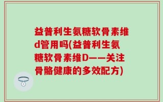 益普利生氨糖软骨素维d管用吗(益普利生氨糖软骨素维D——关注骨骼健康的多效配方)