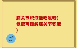 膝关节积液能吃氨糖(氨糖可缓解膝关节积液)