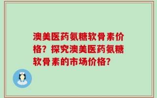 澳美医药氨糖软骨素价格？探究澳美医药氨糖软骨素的市场价格？
