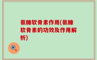 氨糠软骨素作用(氨糠软骨素的功效及作用解析)