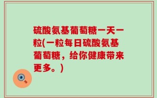 硫酸氨基葡萄糖一天一粒(一粒每日硫酸氨基葡萄糖，给你健康带来更多。)