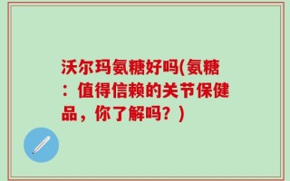 沃尔玛氨糖好吗(氨糖：值得信赖的关节保健品，你了解吗？)