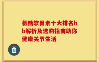 氨糖软骨素十大排名hb解析及选购指南助你健康关节生活