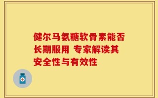 健尔马氨糖软骨素能否长期服用 专家解读其安全性与有效性