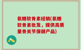 氨糖软骨素经销(氨糖软骨素批发，提供高质量骨关节保健产品)