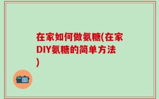 在家如何做氨糖(在家DIY氨糖的简单方法)