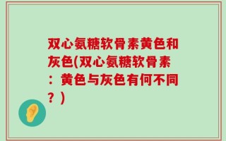 双心氨糖软骨素黄色和灰色(双心氨糖软骨素：黄色与灰色有何不同？)