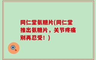 同仁堂氨糖片(同仁堂推出氨糖片，关节疼痛别再忍受！)