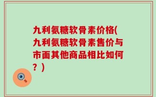九利氨糖软骨素价格(九利氨糖软骨素售价与市面其他商品相比如何？)
