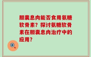 胆囊息肉能否食用氨糖软骨素？探讨氨糖软骨素在胆囊息肉治疗中的应用？