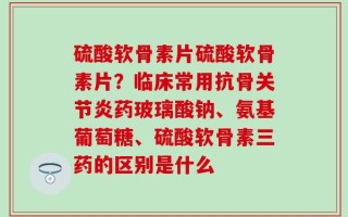 硫酸软骨素片硫酸软骨素片？临床常用抗骨关节炎药玻璃酸钠、氨基葡萄糖、硫酸软骨素三药的区别是什么