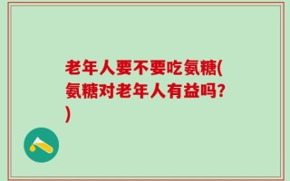 老年人要不要吃氨糖(氨糖对老年人有益吗？)