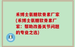 禾博士氨糖软骨素厂家(禾博士氨糖软骨素厂家：帮助改善关节问题的专业之选)
