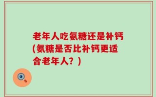 老年人吃氨糖还是补钙(氨糖是否比补钙更适合老年人？)