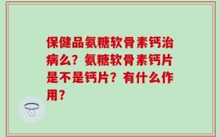 保健品氨糖软骨素钙治病么？氨糖软骨素钙片是不是钙片？有什么作用？