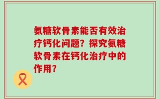 氨糖软骨素能否有效治疗钙化问题？探究氨糖软骨素在钙化治疗中的作用？