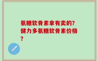 氨糖软骨素拿有卖的？健力多氨糖软骨素价格？