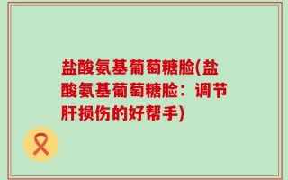 盐酸氨基葡萄糖脸(盐酸氨基葡萄糖脸：调节肝损伤的好帮手)