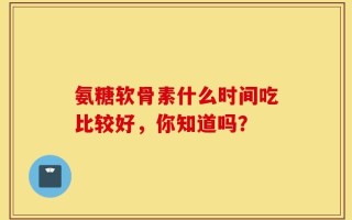氨糖软骨素什么时间吃比较好，你知道吗？