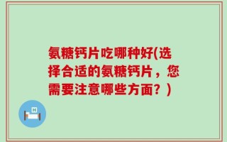 氨糖钙片吃哪种好(选择合适的氨糖钙片，您需要注意哪些方面？)
