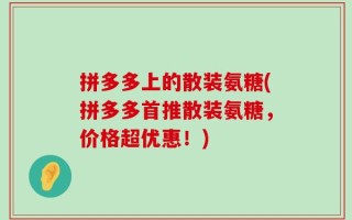 拼多多上的散装氨糖(拼多多首推散装氨糖，价格超优惠！)