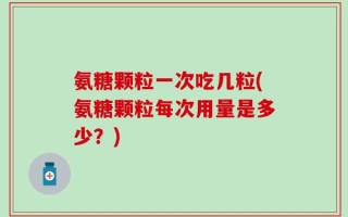 氨糖颗粒一次吃几粒(氨糖颗粒每次用量是多少？)