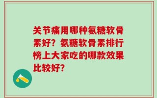 关节痛用哪种氨糖软骨素好？氨糖软骨素排行榜上大家吃的哪款效果比较好？